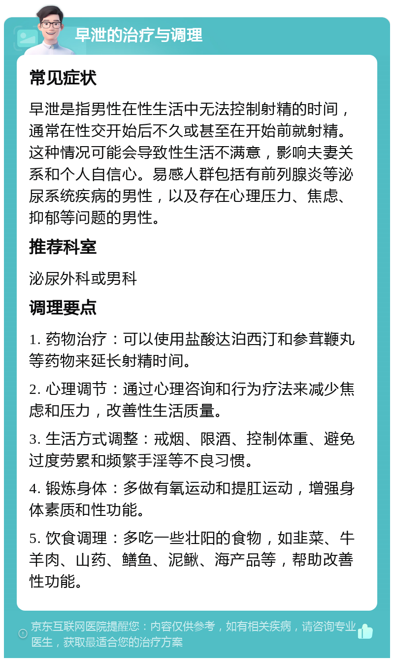 早泄的治疗与调理 常见症状 早泄是指男性在性生活中无法控制射精的时间，通常在性交开始后不久或甚至在开始前就射精。这种情况可能会导致性生活不满意，影响夫妻关系和个人自信心。易感人群包括有前列腺炎等泌尿系统疾病的男性，以及存在心理压力、焦虑、抑郁等问题的男性。 推荐科室 泌尿外科或男科 调理要点 1. 药物治疗：可以使用盐酸达泊西汀和参茸鞭丸等药物来延长射精时间。 2. 心理调节：通过心理咨询和行为疗法来减少焦虑和压力，改善性生活质量。 3. 生活方式调整：戒烟、限酒、控制体重、避免过度劳累和频繁手淫等不良习惯。 4. 锻炼身体：多做有氧运动和提肛运动，增强身体素质和性功能。 5. 饮食调理：多吃一些壮阳的食物，如韭菜、牛羊肉、山药、鳝鱼、泥鳅、海产品等，帮助改善性功能。