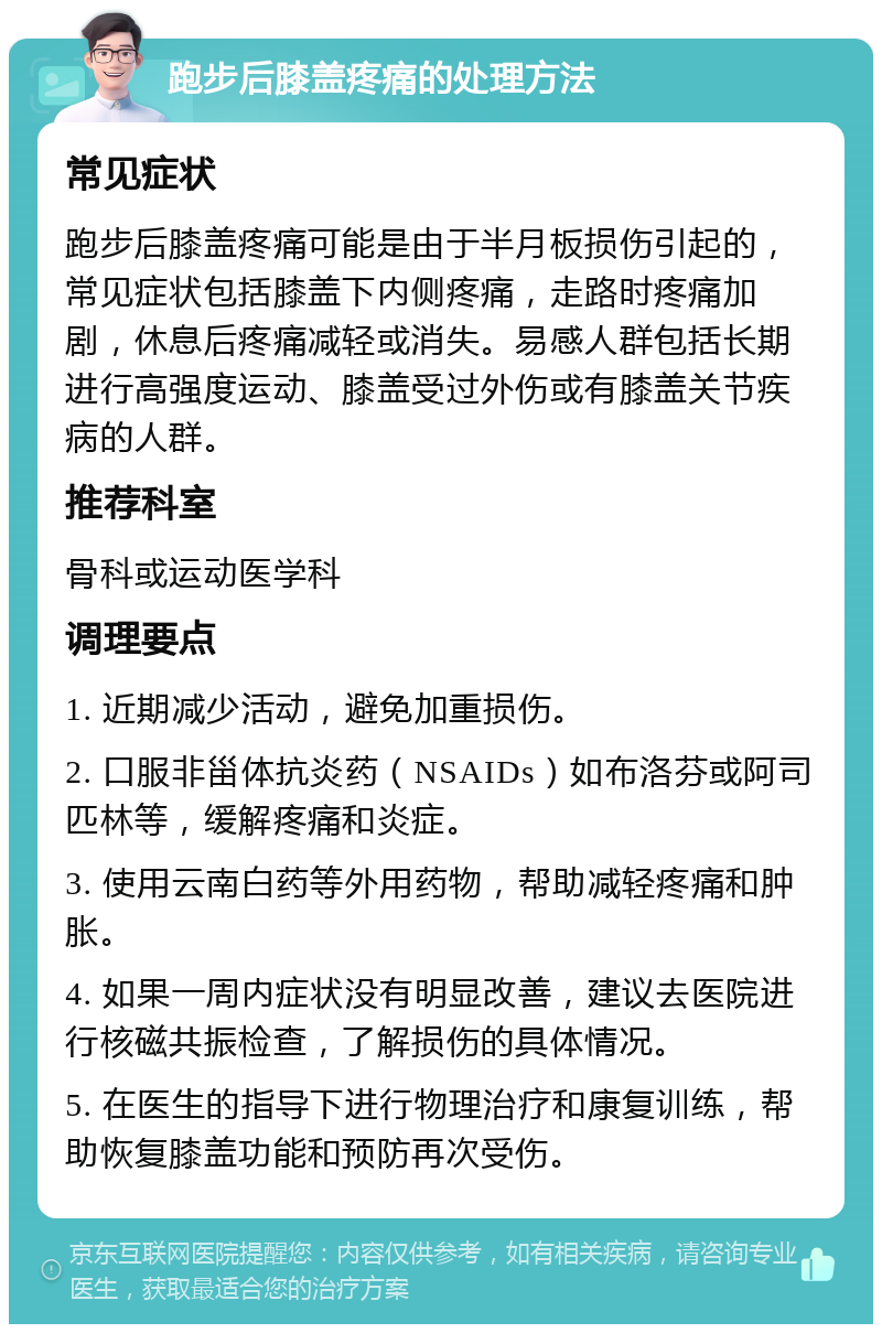 跑步后膝盖疼痛的处理方法 常见症状 跑步后膝盖疼痛可能是由于半月板损伤引起的，常见症状包括膝盖下内侧疼痛，走路时疼痛加剧，休息后疼痛减轻或消失。易感人群包括长期进行高强度运动、膝盖受过外伤或有膝盖关节疾病的人群。 推荐科室 骨科或运动医学科 调理要点 1. 近期减少活动，避免加重损伤。 2. 口服非甾体抗炎药（NSAIDs）如布洛芬或阿司匹林等，缓解疼痛和炎症。 3. 使用云南白药等外用药物，帮助减轻疼痛和肿胀。 4. 如果一周内症状没有明显改善，建议去医院进行核磁共振检查，了解损伤的具体情况。 5. 在医生的指导下进行物理治疗和康复训练，帮助恢复膝盖功能和预防再次受伤。