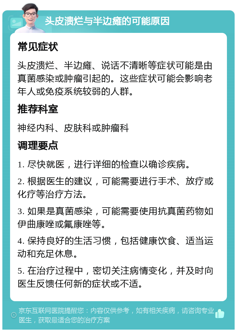 头皮溃烂与半边瘫的可能原因 常见症状 头皮溃烂、半边瘫、说话不清晰等症状可能是由真菌感染或肿瘤引起的。这些症状可能会影响老年人或免疫系统较弱的人群。 推荐科室 神经内科、皮肤科或肿瘤科 调理要点 1. 尽快就医，进行详细的检查以确诊疾病。 2. 根据医生的建议，可能需要进行手术、放疗或化疗等治疗方法。 3. 如果是真菌感染，可能需要使用抗真菌药物如伊曲康唑或氟康唑等。 4. 保持良好的生活习惯，包括健康饮食、适当运动和充足休息。 5. 在治疗过程中，密切关注病情变化，并及时向医生反馈任何新的症状或不适。