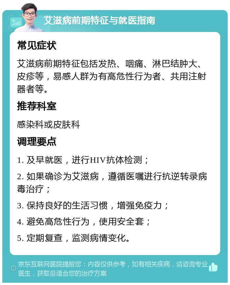 艾滋病前期特征与就医指南 常见症状 艾滋病前期特征包括发热、咽痛、淋巴结肿大、皮疹等，易感人群为有高危性行为者、共用注射器者等。 推荐科室 感染科或皮肤科 调理要点 1. 及早就医，进行HIV抗体检测； 2. 如果确诊为艾滋病，遵循医嘱进行抗逆转录病毒治疗； 3. 保持良好的生活习惯，增强免疫力； 4. 避免高危性行为，使用安全套； 5. 定期复查，监测病情变化。