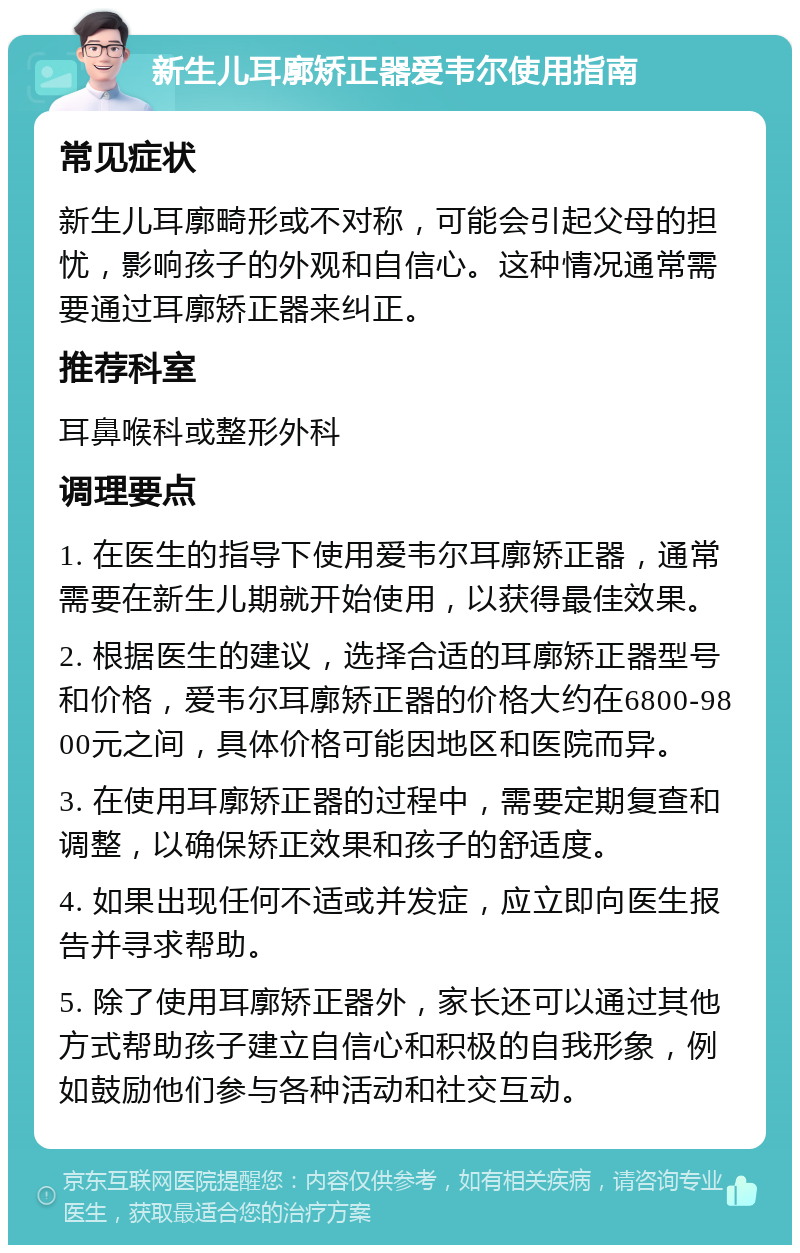 新生儿耳廓矫正器爱韦尔使用指南 常见症状 新生儿耳廓畸形或不对称，可能会引起父母的担忧，影响孩子的外观和自信心。这种情况通常需要通过耳廓矫正器来纠正。 推荐科室 耳鼻喉科或整形外科 调理要点 1. 在医生的指导下使用爱韦尔耳廓矫正器，通常需要在新生儿期就开始使用，以获得最佳效果。 2. 根据医生的建议，选择合适的耳廓矫正器型号和价格，爱韦尔耳廓矫正器的价格大约在6800-9800元之间，具体价格可能因地区和医院而异。 3. 在使用耳廓矫正器的过程中，需要定期复查和调整，以确保矫正效果和孩子的舒适度。 4. 如果出现任何不适或并发症，应立即向医生报告并寻求帮助。 5. 除了使用耳廓矫正器外，家长还可以通过其他方式帮助孩子建立自信心和积极的自我形象，例如鼓励他们参与各种活动和社交互动。