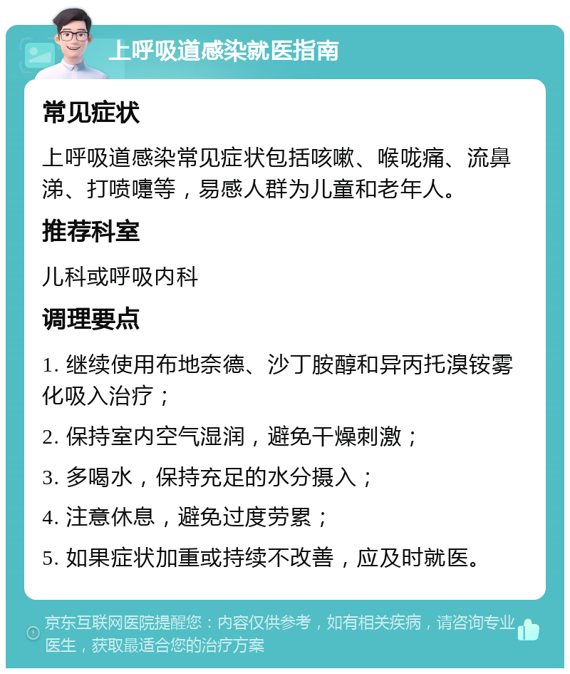 上呼吸道感染就医指南 常见症状 上呼吸道感染常见症状包括咳嗽、喉咙痛、流鼻涕、打喷嚏等，易感人群为儿童和老年人。 推荐科室 儿科或呼吸内科 调理要点 1. 继续使用布地奈德、沙丁胺醇和异丙托溴铵雾化吸入治疗； 2. 保持室内空气湿润，避免干燥刺激； 3. 多喝水，保持充足的水分摄入； 4. 注意休息，避免过度劳累； 5. 如果症状加重或持续不改善，应及时就医。