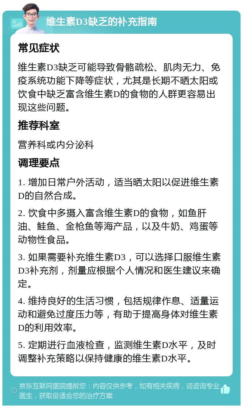 维生素D3缺乏的补充指南 常见症状 维生素D3缺乏可能导致骨骼疏松、肌肉无力、免疫系统功能下降等症状，尤其是长期不晒太阳或饮食中缺乏富含维生素D的食物的人群更容易出现这些问题。 推荐科室 营养科或内分泌科 调理要点 1. 增加日常户外活动，适当晒太阳以促进维生素D的自然合成。 2. 饮食中多摄入富含维生素D的食物，如鱼肝油、鲑鱼、金枪鱼等海产品，以及牛奶、鸡蛋等动物性食品。 3. 如果需要补充维生素D3，可以选择口服维生素D3补充剂，剂量应根据个人情况和医生建议来确定。 4. 维持良好的生活习惯，包括规律作息、适量运动和避免过度压力等，有助于提高身体对维生素D的利用效率。 5. 定期进行血液检查，监测维生素D水平，及时调整补充策略以保持健康的维生素D水平。