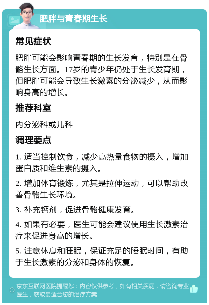 肥胖与青春期生长 常见症状 肥胖可能会影响青春期的生长发育，特别是在骨骼生长方面。17岁的青少年仍处于生长发育期，但肥胖可能会导致生长激素的分泌减少，从而影响身高的增长。 推荐科室 内分泌科或儿科 调理要点 1. 适当控制饮食，减少高热量食物的摄入，增加蛋白质和维生素的摄入。 2. 增加体育锻炼，尤其是拉伸运动，可以帮助改善骨骼生长环境。 3. 补充钙剂，促进骨骼健康发育。 4. 如果有必要，医生可能会建议使用生长激素治疗来促进身高的增长。 5. 注意休息和睡眠，保证充足的睡眠时间，有助于生长激素的分泌和身体的恢复。