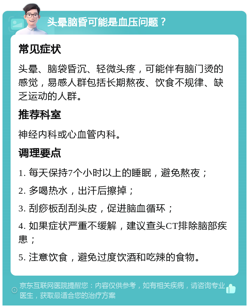 头晕脑昏可能是血压问题？ 常见症状 头晕、脑袋昏沉、轻微头疼，可能伴有脑门烫的感觉，易感人群包括长期熬夜、饮食不规律、缺乏运动的人群。 推荐科室 神经内科或心血管内科。 调理要点 1. 每天保持7个小时以上的睡眠，避免熬夜； 2. 多喝热水，出汗后擦掉； 3. 刮痧板刮刮头皮，促进脑血循环； 4. 如果症状严重不缓解，建议查头CT排除脑部疾患； 5. 注意饮食，避免过度饮酒和吃辣的食物。