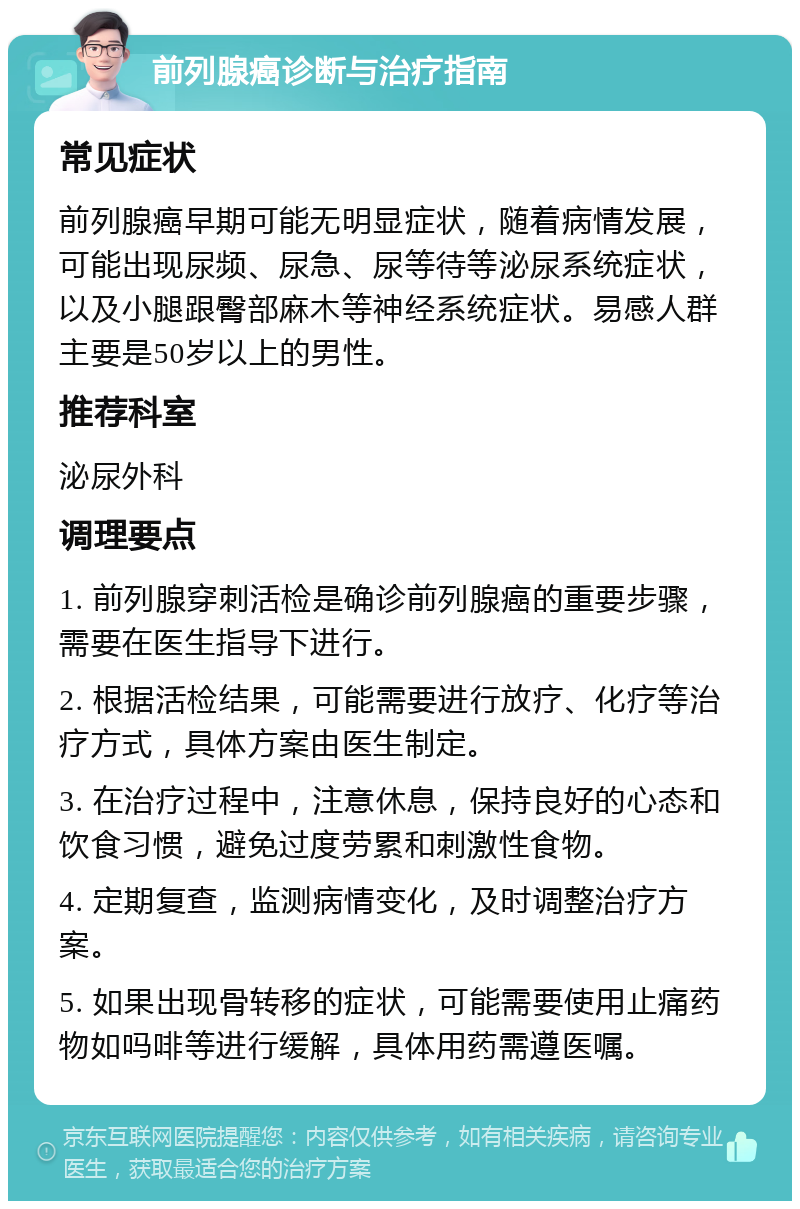 前列腺癌诊断与治疗指南 常见症状 前列腺癌早期可能无明显症状，随着病情发展，可能出现尿频、尿急、尿等待等泌尿系统症状，以及小腿跟臀部麻木等神经系统症状。易感人群主要是50岁以上的男性。 推荐科室 泌尿外科 调理要点 1. 前列腺穿刺活检是确诊前列腺癌的重要步骤，需要在医生指导下进行。 2. 根据活检结果，可能需要进行放疗、化疗等治疗方式，具体方案由医生制定。 3. 在治疗过程中，注意休息，保持良好的心态和饮食习惯，避免过度劳累和刺激性食物。 4. 定期复查，监测病情变化，及时调整治疗方案。 5. 如果出现骨转移的症状，可能需要使用止痛药物如吗啡等进行缓解，具体用药需遵医嘱。