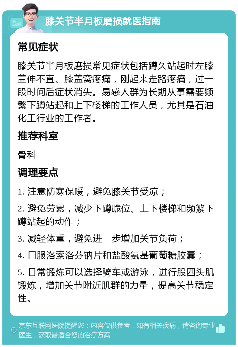 膝关节半月板磨损就医指南 常见症状 膝关节半月板磨损常见症状包括蹲久站起时左膝盖伸不直、膝盖窝疼痛，刚起来走路疼痛，过一段时间后症状消失。易感人群为长期从事需要频繁下蹲站起和上下楼梯的工作人员，尤其是石油化工行业的工作者。 推荐科室 骨科 调理要点 1. 注意防寒保暖，避免膝关节受凉； 2. 避免劳累，减少下蹲跪位、上下楼梯和频繁下蹲站起的动作； 3. 减轻体重，避免进一步增加关节负荷； 4. 口服洛索洛芬钠片和盐酸氨基葡萄糖胶囊； 5. 日常锻炼可以选择骑车或游泳，进行股四头肌锻炼，增加关节附近肌群的力量，提高关节稳定性。