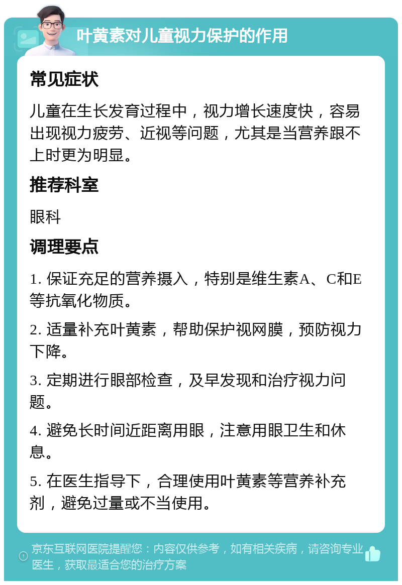 叶黄素对儿童视力保护的作用 常见症状 儿童在生长发育过程中，视力增长速度快，容易出现视力疲劳、近视等问题，尤其是当营养跟不上时更为明显。 推荐科室 眼科 调理要点 1. 保证充足的营养摄入，特别是维生素A、C和E等抗氧化物质。 2. 适量补充叶黄素，帮助保护视网膜，预防视力下降。 3. 定期进行眼部检查，及早发现和治疗视力问题。 4. 避免长时间近距离用眼，注意用眼卫生和休息。 5. 在医生指导下，合理使用叶黄素等营养补充剂，避免过量或不当使用。