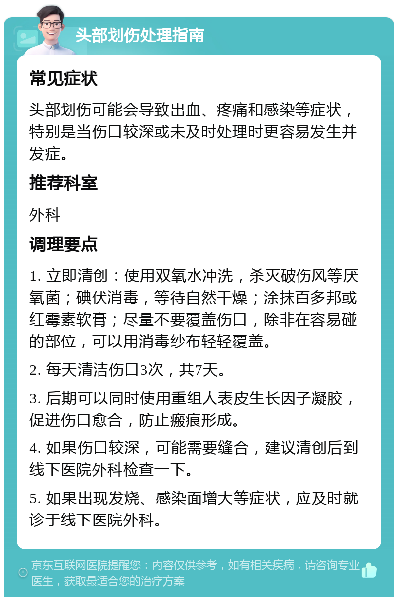 头部划伤处理指南 常见症状 头部划伤可能会导致出血、疼痛和感染等症状，特别是当伤口较深或未及时处理时更容易发生并发症。 推荐科室 外科 调理要点 1. 立即清创：使用双氧水冲洗，杀灭破伤风等厌氧菌；碘伏消毒，等待自然干燥；涂抹百多邦或红霉素软膏；尽量不要覆盖伤口，除非在容易碰的部位，可以用消毒纱布轻轻覆盖。 2. 每天清洁伤口3次，共7天。 3. 后期可以同时使用重组人表皮生长因子凝胶，促进伤口愈合，防止瘢痕形成。 4. 如果伤口较深，可能需要缝合，建议清创后到线下医院外科检查一下。 5. 如果出现发烧、感染面增大等症状，应及时就诊于线下医院外科。