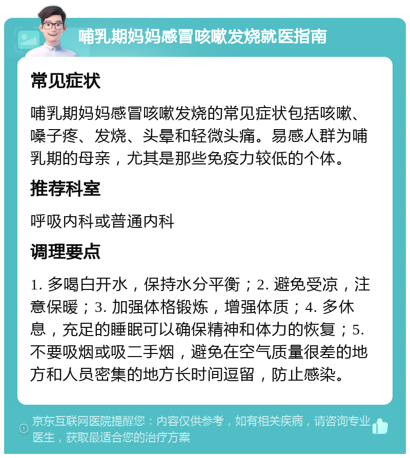 哺乳期妈妈感冒咳嗽发烧就医指南 常见症状 哺乳期妈妈感冒咳嗽发烧的常见症状包括咳嗽、嗓子疼、发烧、头晕和轻微头痛。易感人群为哺乳期的母亲，尤其是那些免疫力较低的个体。 推荐科室 呼吸内科或普通内科 调理要点 1. 多喝白开水，保持水分平衡；2. 避免受凉，注意保暖；3. 加强体格锻炼，增强体质；4. 多休息，充足的睡眠可以确保精神和体力的恢复；5. 不要吸烟或吸二手烟，避免在空气质量很差的地方和人员密集的地方长时间逗留，防止感染。