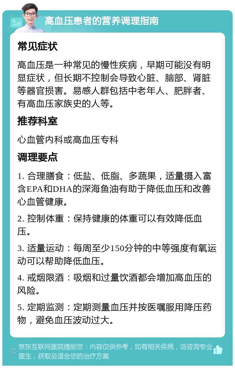 高血压患者的营养调理指南 常见症状 高血压是一种常见的慢性疾病，早期可能没有明显症状，但长期不控制会导致心脏、脑部、肾脏等器官损害。易感人群包括中老年人、肥胖者、有高血压家族史的人等。 推荐科室 心血管内科或高血压专科 调理要点 1. 合理膳食：低盐、低脂、多蔬果，适量摄入富含EPA和DHA的深海鱼油有助于降低血压和改善心血管健康。 2. 控制体重：保持健康的体重可以有效降低血压。 3. 适量运动：每周至少150分钟的中等强度有氧运动可以帮助降低血压。 4. 戒烟限酒：吸烟和过量饮酒都会增加高血压的风险。 5. 定期监测：定期测量血压并按医嘱服用降压药物，避免血压波动过大。