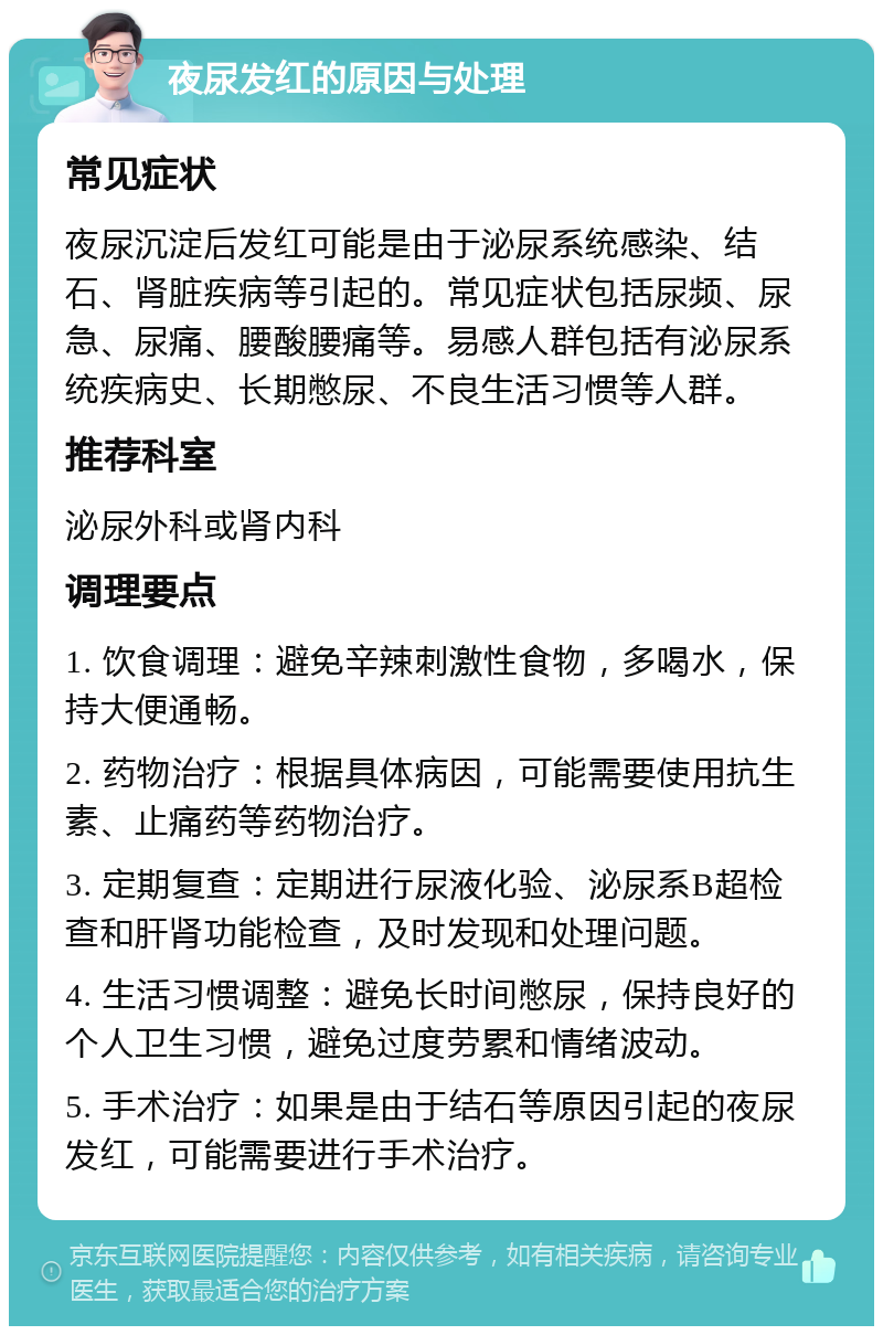 夜尿发红的原因与处理 常见症状 夜尿沉淀后发红可能是由于泌尿系统感染、结石、肾脏疾病等引起的。常见症状包括尿频、尿急、尿痛、腰酸腰痛等。易感人群包括有泌尿系统疾病史、长期憋尿、不良生活习惯等人群。 推荐科室 泌尿外科或肾内科 调理要点 1. 饮食调理：避免辛辣刺激性食物，多喝水，保持大便通畅。 2. 药物治疗：根据具体病因，可能需要使用抗生素、止痛药等药物治疗。 3. 定期复查：定期进行尿液化验、泌尿系B超检查和肝肾功能检查，及时发现和处理问题。 4. 生活习惯调整：避免长时间憋尿，保持良好的个人卫生习惯，避免过度劳累和情绪波动。 5. 手术治疗：如果是由于结石等原因引起的夜尿发红，可能需要进行手术治疗。