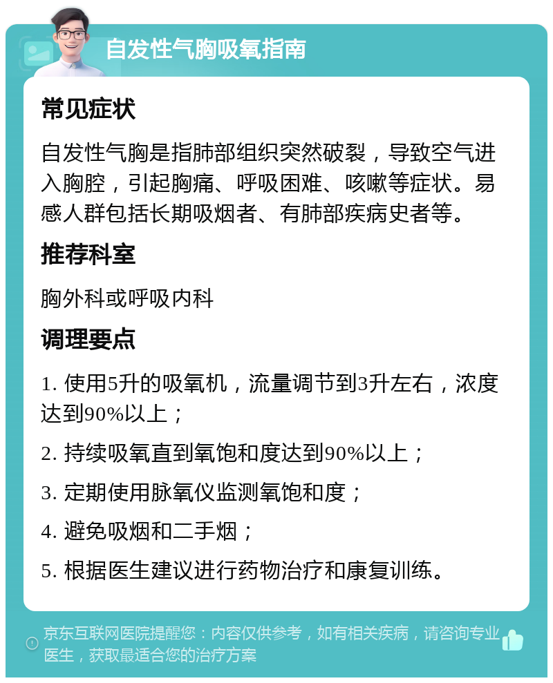 自发性气胸吸氧指南 常见症状 自发性气胸是指肺部组织突然破裂，导致空气进入胸腔，引起胸痛、呼吸困难、咳嗽等症状。易感人群包括长期吸烟者、有肺部疾病史者等。 推荐科室 胸外科或呼吸内科 调理要点 1. 使用5升的吸氧机，流量调节到3升左右，浓度达到90%以上； 2. 持续吸氧直到氧饱和度达到90%以上； 3. 定期使用脉氧仪监测氧饱和度； 4. 避免吸烟和二手烟； 5. 根据医生建议进行药物治疗和康复训练。