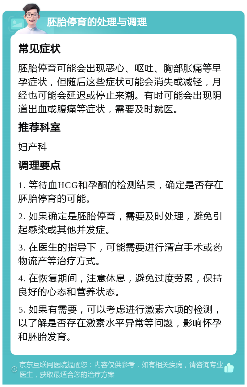 胚胎停育的处理与调理 常见症状 胚胎停育可能会出现恶心、呕吐、胸部胀痛等早孕症状，但随后这些症状可能会消失或减轻，月经也可能会延迟或停止来潮。有时可能会出现阴道出血或腹痛等症状，需要及时就医。 推荐科室 妇产科 调理要点 1. 等待血HCG和孕酮的检测结果，确定是否存在胚胎停育的可能。 2. 如果确定是胚胎停育，需要及时处理，避免引起感染或其他并发症。 3. 在医生的指导下，可能需要进行清宫手术或药物流产等治疗方式。 4. 在恢复期间，注意休息，避免过度劳累，保持良好的心态和营养状态。 5. 如果有需要，可以考虑进行激素六项的检测，以了解是否存在激素水平异常等问题，影响怀孕和胚胎发育。