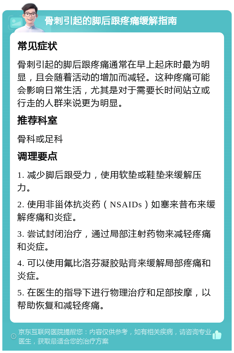 骨刺引起的脚后跟疼痛缓解指南 常见症状 骨刺引起的脚后跟疼痛通常在早上起床时最为明显，且会随着活动的增加而减轻。这种疼痛可能会影响日常生活，尤其是对于需要长时间站立或行走的人群来说更为明显。 推荐科室 骨科或足科 调理要点 1. 减少脚后跟受力，使用软垫或鞋垫来缓解压力。 2. 使用非甾体抗炎药（NSAIDs）如塞来昔布来缓解疼痛和炎症。 3. 尝试封闭治疗，通过局部注射药物来减轻疼痛和炎症。 4. 可以使用氟比洛芬凝胶贴膏来缓解局部疼痛和炎症。 5. 在医生的指导下进行物理治疗和足部按摩，以帮助恢复和减轻疼痛。