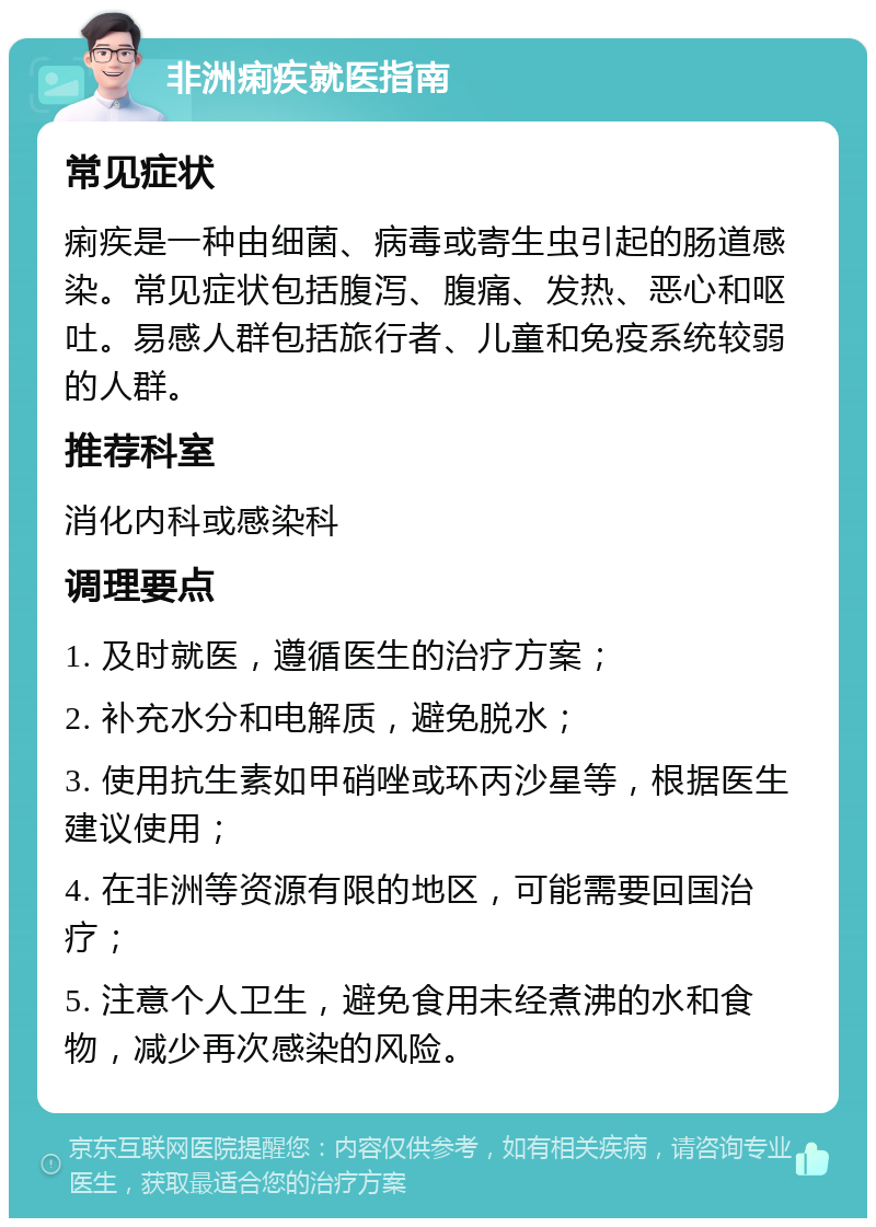 非洲痢疾就医指南 常见症状 痢疾是一种由细菌、病毒或寄生虫引起的肠道感染。常见症状包括腹泻、腹痛、发热、恶心和呕吐。易感人群包括旅行者、儿童和免疫系统较弱的人群。 推荐科室 消化内科或感染科 调理要点 1. 及时就医，遵循医生的治疗方案； 2. 补充水分和电解质，避免脱水； 3. 使用抗生素如甲硝唑或环丙沙星等，根据医生建议使用； 4. 在非洲等资源有限的地区，可能需要回国治疗； 5. 注意个人卫生，避免食用未经煮沸的水和食物，减少再次感染的风险。