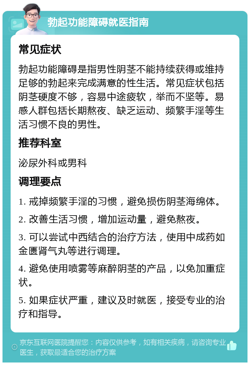 勃起功能障碍就医指南 常见症状 勃起功能障碍是指男性阴茎不能持续获得或维持足够的勃起来完成满意的性生活。常见症状包括阴茎硬度不够，容易中途疲软，举而不坚等。易感人群包括长期熬夜、缺乏运动、频繁手淫等生活习惯不良的男性。 推荐科室 泌尿外科或男科 调理要点 1. 戒掉频繁手淫的习惯，避免损伤阴茎海绵体。 2. 改善生活习惯，增加运动量，避免熬夜。 3. 可以尝试中西结合的治疗方法，使用中成药如金匮肾气丸等进行调理。 4. 避免使用喷雾等麻醉阴茎的产品，以免加重症状。 5. 如果症状严重，建议及时就医，接受专业的治疗和指导。