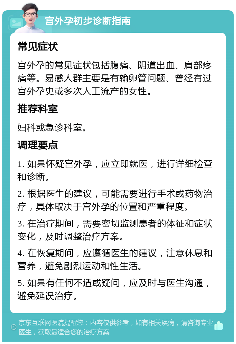 宫外孕初步诊断指南 常见症状 宫外孕的常见症状包括腹痛、阴道出血、肩部疼痛等。易感人群主要是有输卵管问题、曾经有过宫外孕史或多次人工流产的女性。 推荐科室 妇科或急诊科室。 调理要点 1. 如果怀疑宫外孕，应立即就医，进行详细检查和诊断。 2. 根据医生的建议，可能需要进行手术或药物治疗，具体取决于宫外孕的位置和严重程度。 3. 在治疗期间，需要密切监测患者的体征和症状变化，及时调整治疗方案。 4. 在恢复期间，应遵循医生的建议，注意休息和营养，避免剧烈运动和性生活。 5. 如果有任何不适或疑问，应及时与医生沟通，避免延误治疗。