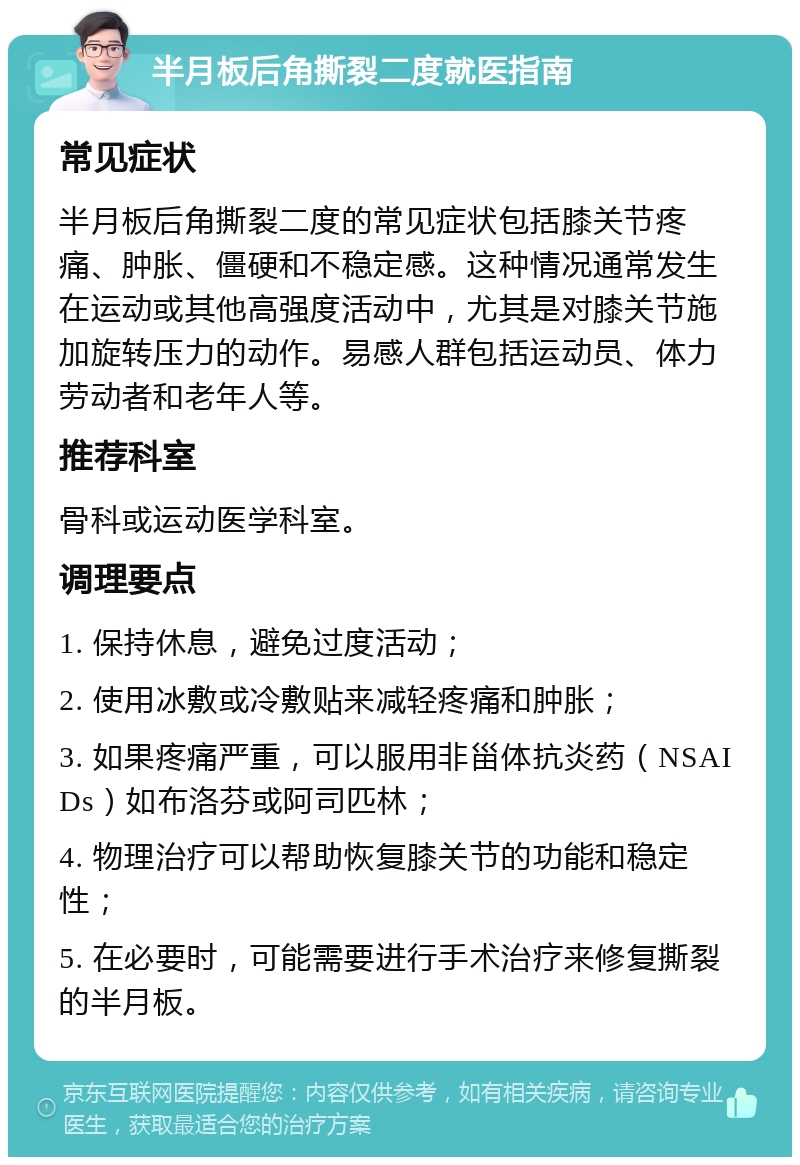 半月板后角撕裂二度就医指南 常见症状 半月板后角撕裂二度的常见症状包括膝关节疼痛、肿胀、僵硬和不稳定感。这种情况通常发生在运动或其他高强度活动中，尤其是对膝关节施加旋转压力的动作。易感人群包括运动员、体力劳动者和老年人等。 推荐科室 骨科或运动医学科室。 调理要点 1. 保持休息，避免过度活动； 2. 使用冰敷或冷敷贴来减轻疼痛和肿胀； 3. 如果疼痛严重，可以服用非甾体抗炎药（NSAIDs）如布洛芬或阿司匹林； 4. 物理治疗可以帮助恢复膝关节的功能和稳定性； 5. 在必要时，可能需要进行手术治疗来修复撕裂的半月板。