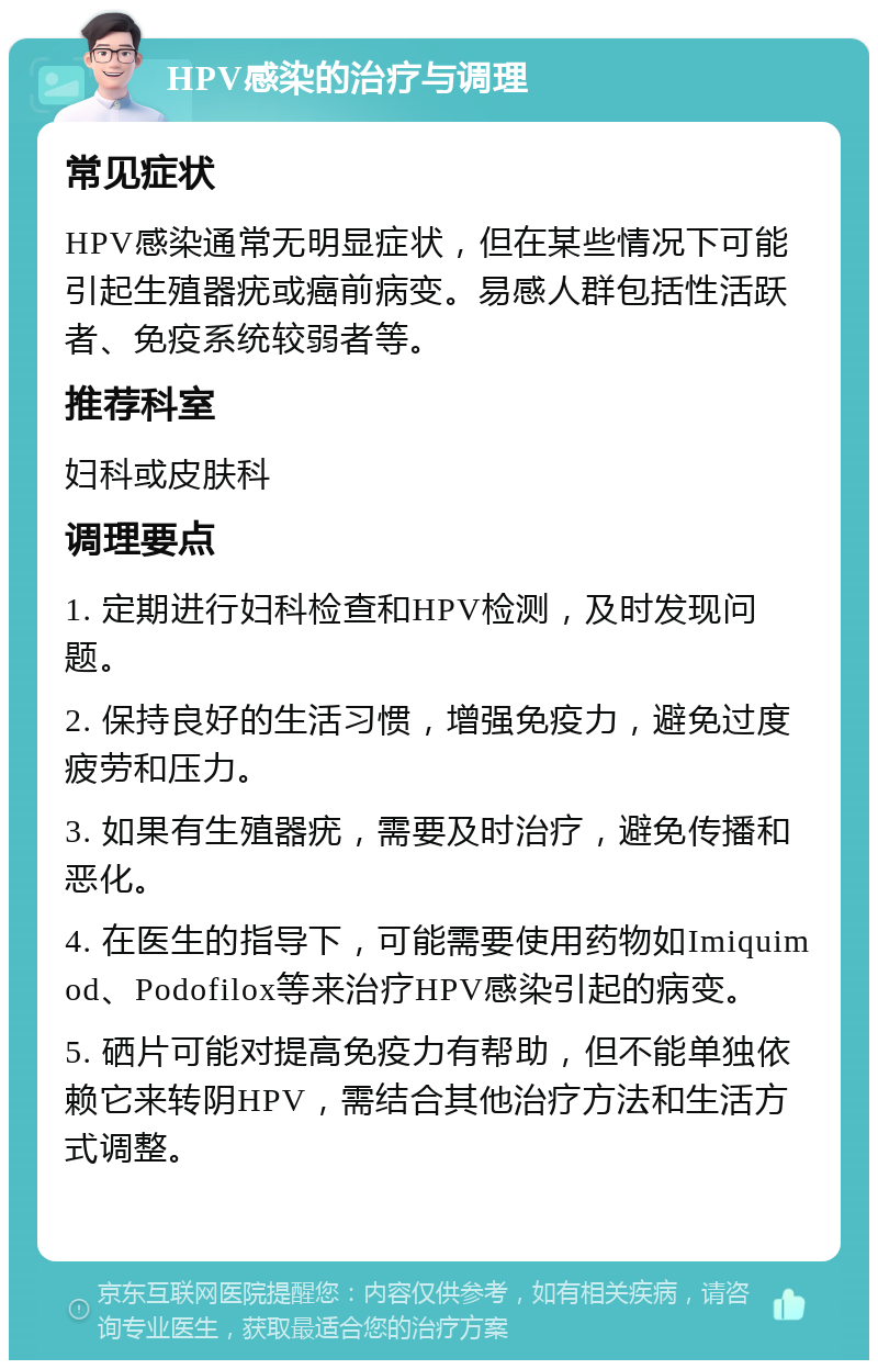 HPV感染的治疗与调理 常见症状 HPV感染通常无明显症状，但在某些情况下可能引起生殖器疣或癌前病变。易感人群包括性活跃者、免疫系统较弱者等。 推荐科室 妇科或皮肤科 调理要点 1. 定期进行妇科检查和HPV检测，及时发现问题。 2. 保持良好的生活习惯，增强免疫力，避免过度疲劳和压力。 3. 如果有生殖器疣，需要及时治疗，避免传播和恶化。 4. 在医生的指导下，可能需要使用药物如Imiquimod、Podofilox等来治疗HPV感染引起的病变。 5. 硒片可能对提高免疫力有帮助，但不能单独依赖它来转阴HPV，需结合其他治疗方法和生活方式调整。