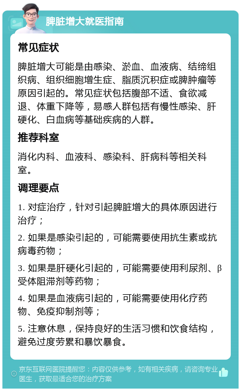 脾脏增大就医指南 常见症状 脾脏增大可能是由感染、淤血、血液病、结缔组织病、组织细胞增生症、脂质沉积症或脾肿瘤等原因引起的。常见症状包括腹部不适、食欲减退、体重下降等，易感人群包括有慢性感染、肝硬化、白血病等基础疾病的人群。 推荐科室 消化内科、血液科、感染科、肝病科等相关科室。 调理要点 1. 对症治疗，针对引起脾脏增大的具体原因进行治疗； 2. 如果是感染引起的，可能需要使用抗生素或抗病毒药物； 3. 如果是肝硬化引起的，可能需要使用利尿剂、β受体阻滞剂等药物； 4. 如果是血液病引起的，可能需要使用化疗药物、免疫抑制剂等； 5. 注意休息，保持良好的生活习惯和饮食结构，避免过度劳累和暴饮暴食。