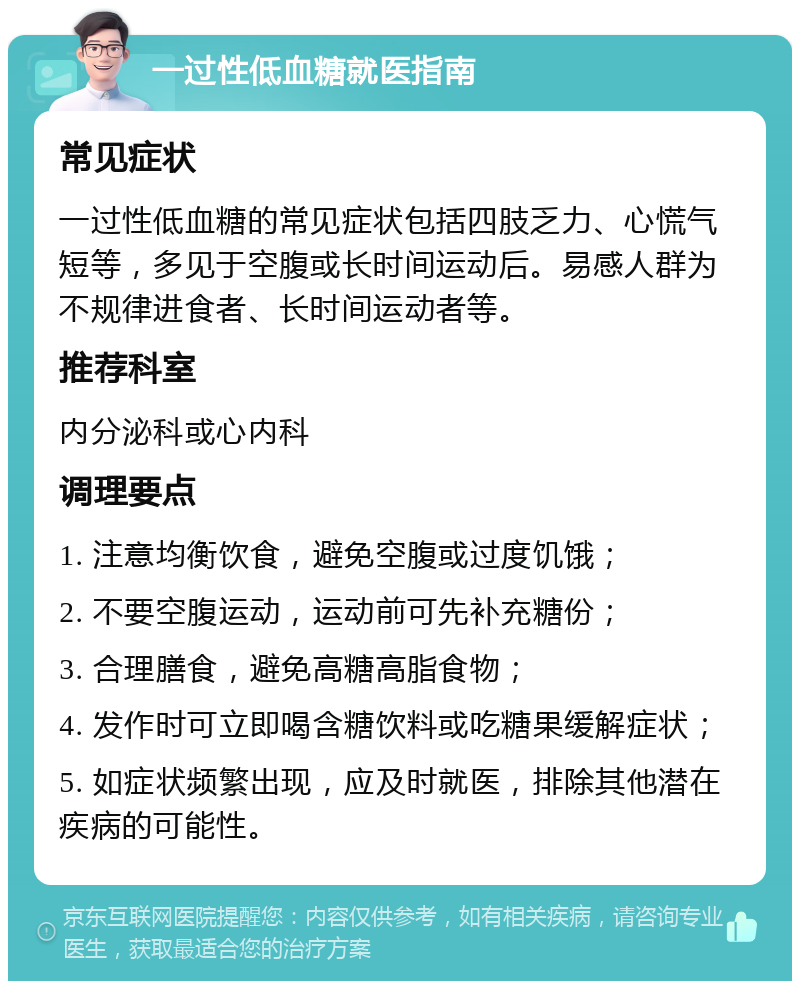 一过性低血糖就医指南 常见症状 一过性低血糖的常见症状包括四肢乏力、心慌气短等，多见于空腹或长时间运动后。易感人群为不规律进食者、长时间运动者等。 推荐科室 内分泌科或心内科 调理要点 1. 注意均衡饮食，避免空腹或过度饥饿； 2. 不要空腹运动，运动前可先补充糖份； 3. 合理膳食，避免高糖高脂食物； 4. 发作时可立即喝含糖饮料或吃糖果缓解症状； 5. 如症状频繁出现，应及时就医，排除其他潜在疾病的可能性。