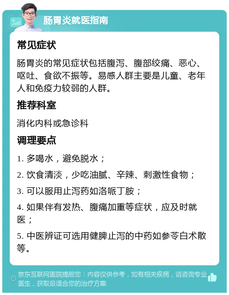 肠胃炎就医指南 常见症状 肠胃炎的常见症状包括腹泻、腹部绞痛、恶心、呕吐、食欲不振等。易感人群主要是儿童、老年人和免疫力较弱的人群。 推荐科室 消化内科或急诊科 调理要点 1. 多喝水，避免脱水； 2. 饮食清淡，少吃油腻、辛辣、刺激性食物； 3. 可以服用止泻药如洛哌丁胺； 4. 如果伴有发热、腹痛加重等症状，应及时就医； 5. 中医辨证可选用健脾止泻的中药如参苓白术散等。