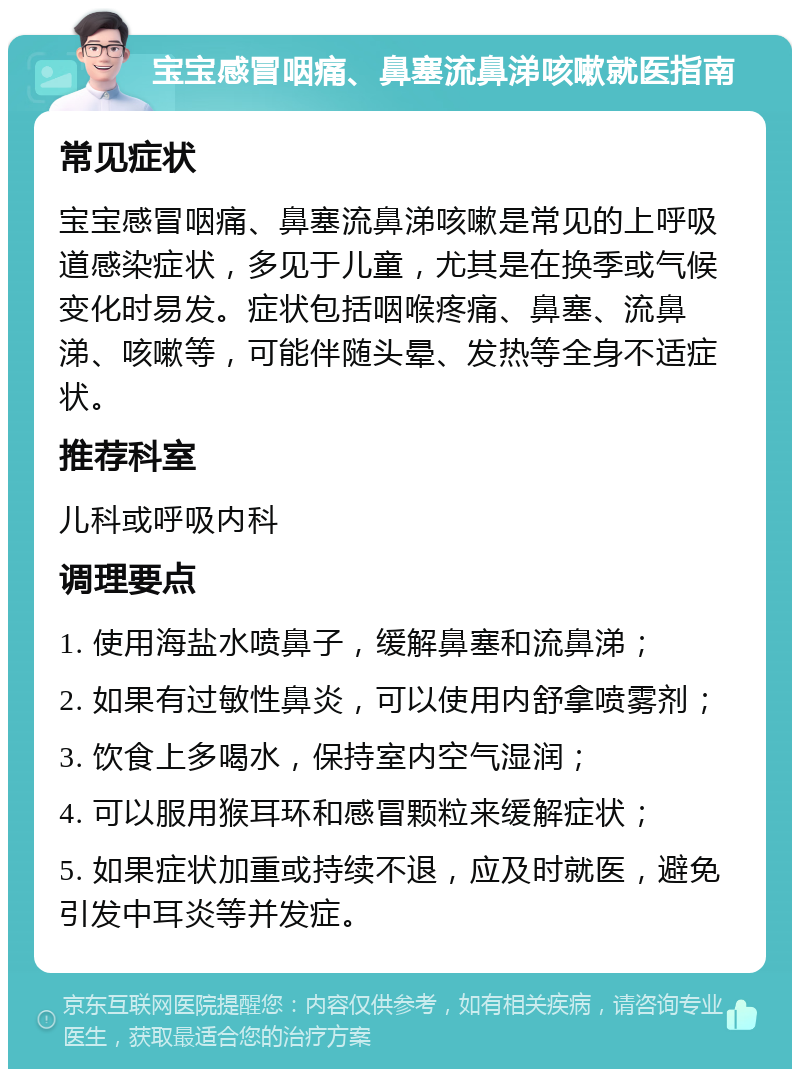 宝宝感冒咽痛、鼻塞流鼻涕咳嗽就医指南 常见症状 宝宝感冒咽痛、鼻塞流鼻涕咳嗽是常见的上呼吸道感染症状，多见于儿童，尤其是在换季或气候变化时易发。症状包括咽喉疼痛、鼻塞、流鼻涕、咳嗽等，可能伴随头晕、发热等全身不适症状。 推荐科室 儿科或呼吸内科 调理要点 1. 使用海盐水喷鼻子，缓解鼻塞和流鼻涕； 2. 如果有过敏性鼻炎，可以使用内舒拿喷雾剂； 3. 饮食上多喝水，保持室内空气湿润； 4. 可以服用猴耳环和感冒颗粒来缓解症状； 5. 如果症状加重或持续不退，应及时就医，避免引发中耳炎等并发症。