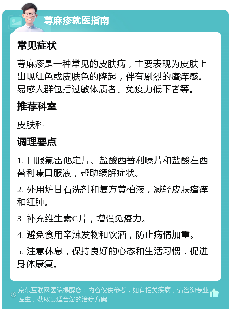 荨麻疹就医指南 常见症状 荨麻疹是一种常见的皮肤病，主要表现为皮肤上出现红色或皮肤色的隆起，伴有剧烈的瘙痒感。易感人群包括过敏体质者、免疫力低下者等。 推荐科室 皮肤科 调理要点 1. 口服氯雷他定片、盐酸西替利嗪片和盐酸左西替利嗪口服液，帮助缓解症状。 2. 外用炉甘石洗剂和复方黄柏液，减轻皮肤瘙痒和红肿。 3. 补充维生素C片，增强免疫力。 4. 避免食用辛辣发物和饮酒，防止病情加重。 5. 注意休息，保持良好的心态和生活习惯，促进身体康复。