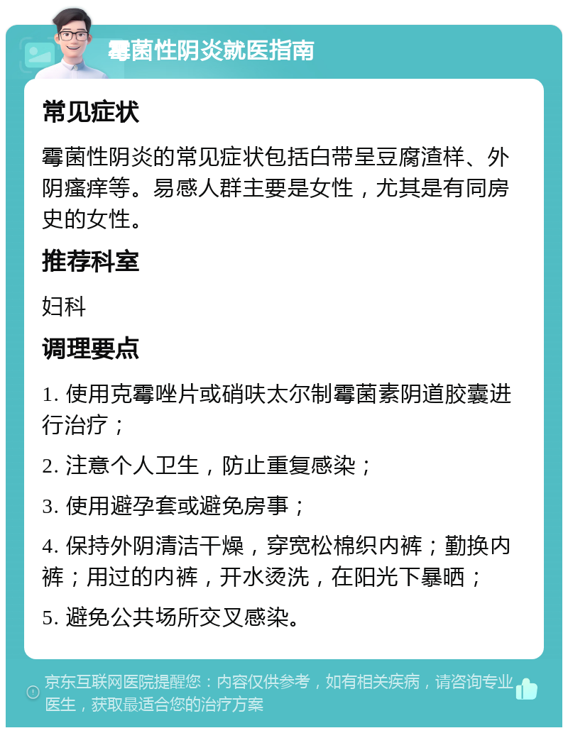 霉菌性阴炎就医指南 常见症状 霉菌性阴炎的常见症状包括白带呈豆腐渣样、外阴瘙痒等。易感人群主要是女性，尤其是有同房史的女性。 推荐科室 妇科 调理要点 1. 使用克霉唑片或硝呋太尔制霉菌素阴道胶囊进行治疗； 2. 注意个人卫生，防止重复感染； 3. 使用避孕套或避免房事； 4. 保持外阴清洁干燥，穿宽松棉织内裤；勤换内裤；用过的内裤，开水烫洗，在阳光下暴晒； 5. 避免公共场所交叉感染。