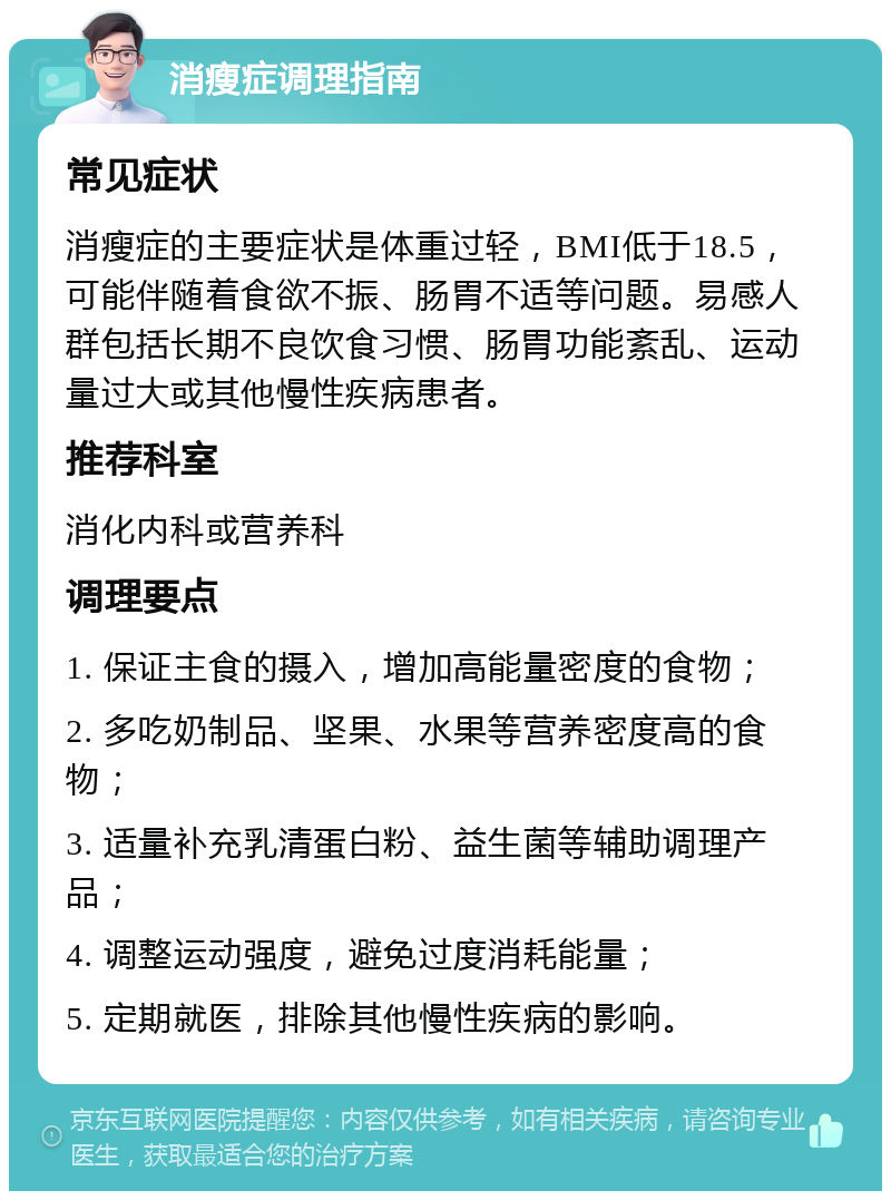 消瘦症调理指南 常见症状 消瘦症的主要症状是体重过轻，BMI低于18.5，可能伴随着食欲不振、肠胃不适等问题。易感人群包括长期不良饮食习惯、肠胃功能紊乱、运动量过大或其他慢性疾病患者。 推荐科室 消化内科或营养科 调理要点 1. 保证主食的摄入，增加高能量密度的食物； 2. 多吃奶制品、坚果、水果等营养密度高的食物； 3. 适量补充乳清蛋白粉、益生菌等辅助调理产品； 4. 调整运动强度，避免过度消耗能量； 5. 定期就医，排除其他慢性疾病的影响。