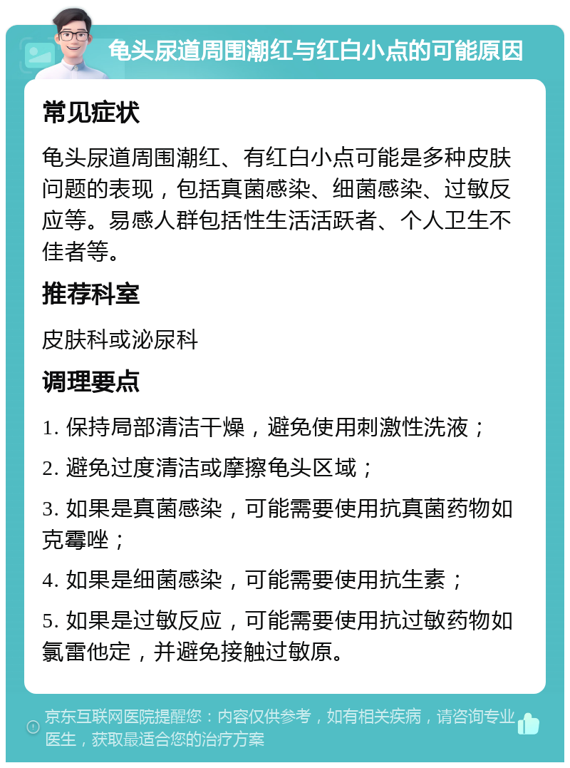 龟头尿道周围潮红与红白小点的可能原因 常见症状 龟头尿道周围潮红、有红白小点可能是多种皮肤问题的表现，包括真菌感染、细菌感染、过敏反应等。易感人群包括性生活活跃者、个人卫生不佳者等。 推荐科室 皮肤科或泌尿科 调理要点 1. 保持局部清洁干燥，避免使用刺激性洗液； 2. 避免过度清洁或摩擦龟头区域； 3. 如果是真菌感染，可能需要使用抗真菌药物如克霉唑； 4. 如果是细菌感染，可能需要使用抗生素； 5. 如果是过敏反应，可能需要使用抗过敏药物如氯雷他定，并避免接触过敏原。