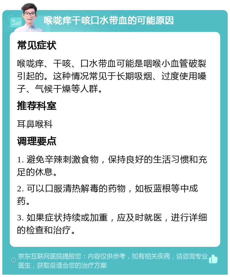 喉咙痒干咳口水带血的可能原因 常见症状 喉咙痒、干咳、口水带血可能是咽喉小血管破裂引起的。这种情况常见于长期吸烟、过度使用嗓子、气候干燥等人群。 推荐科室 耳鼻喉科 调理要点 1. 避免辛辣刺激食物，保持良好的生活习惯和充足的休息。 2. 可以口服清热解毒的药物，如板蓝根等中成药。 3. 如果症状持续或加重，应及时就医，进行详细的检查和治疗。