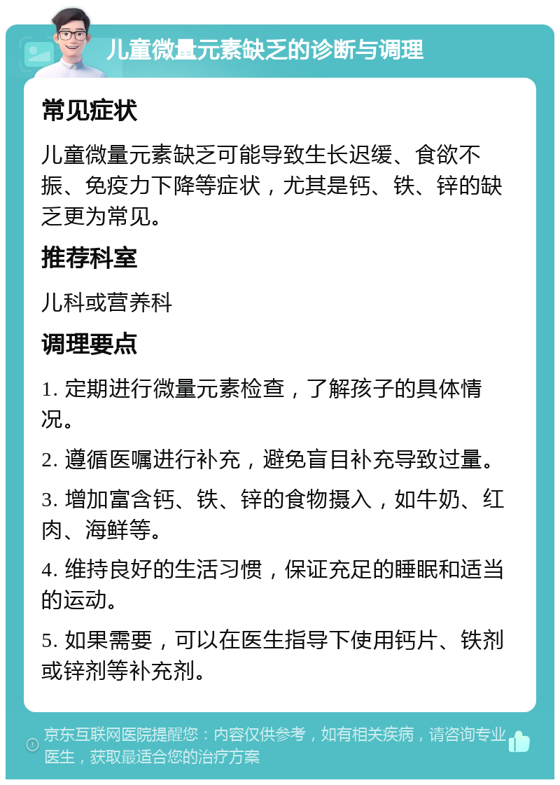 儿童微量元素缺乏的诊断与调理 常见症状 儿童微量元素缺乏可能导致生长迟缓、食欲不振、免疫力下降等症状，尤其是钙、铁、锌的缺乏更为常见。 推荐科室 儿科或营养科 调理要点 1. 定期进行微量元素检查，了解孩子的具体情况。 2. 遵循医嘱进行补充，避免盲目补充导致过量。 3. 增加富含钙、铁、锌的食物摄入，如牛奶、红肉、海鲜等。 4. 维持良好的生活习惯，保证充足的睡眠和适当的运动。 5. 如果需要，可以在医生指导下使用钙片、铁剂或锌剂等补充剂。