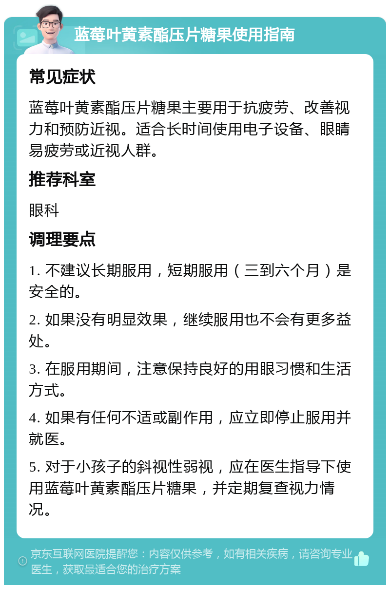 蓝莓叶黄素酯压片糖果使用指南 常见症状 蓝莓叶黄素酯压片糖果主要用于抗疲劳、改善视力和预防近视。适合长时间使用电子设备、眼睛易疲劳或近视人群。 推荐科室 眼科 调理要点 1. 不建议长期服用，短期服用（三到六个月）是安全的。 2. 如果没有明显效果，继续服用也不会有更多益处。 3. 在服用期间，注意保持良好的用眼习惯和生活方式。 4. 如果有任何不适或副作用，应立即停止服用并就医。 5. 对于小孩子的斜视性弱视，应在医生指导下使用蓝莓叶黄素酯压片糖果，并定期复查视力情况。