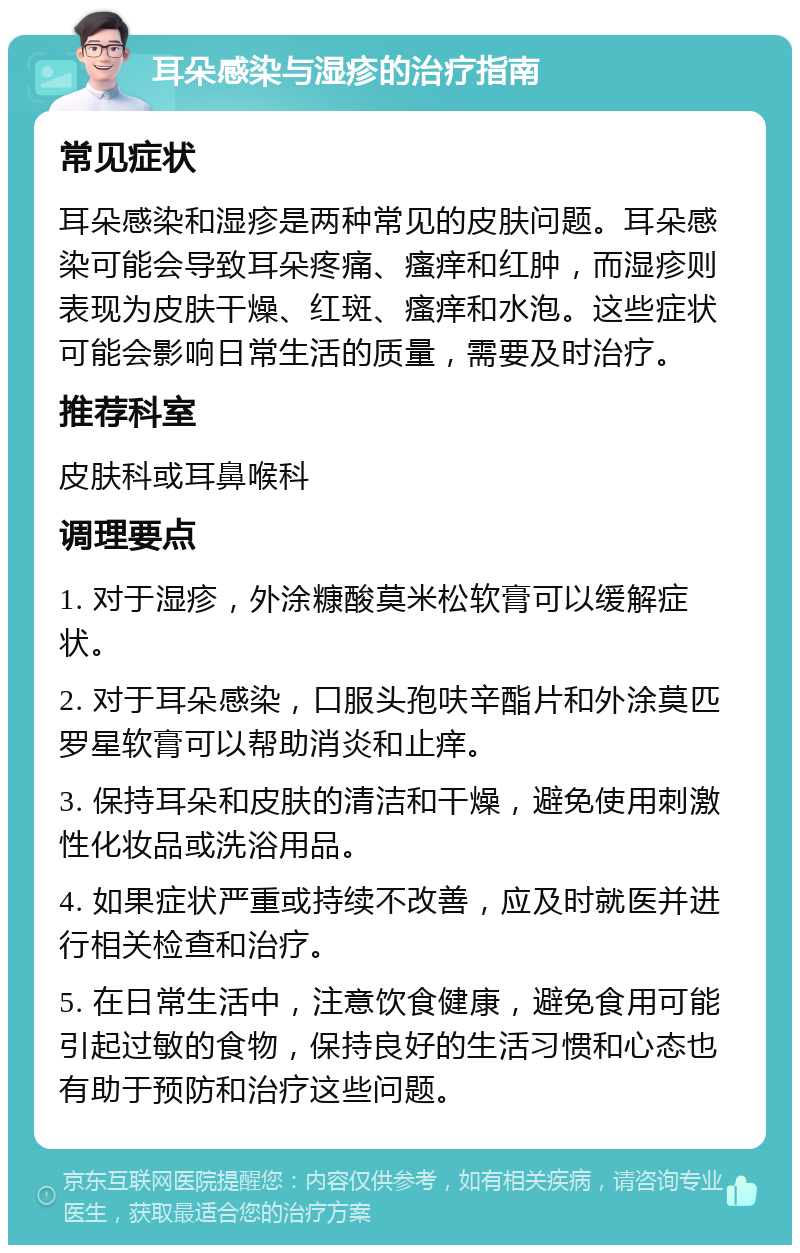 耳朵感染与湿疹的治疗指南 常见症状 耳朵感染和湿疹是两种常见的皮肤问题。耳朵感染可能会导致耳朵疼痛、瘙痒和红肿，而湿疹则表现为皮肤干燥、红斑、瘙痒和水泡。这些症状可能会影响日常生活的质量，需要及时治疗。 推荐科室 皮肤科或耳鼻喉科 调理要点 1. 对于湿疹，外涂糠酸莫米松软膏可以缓解症状。 2. 对于耳朵感染，口服头孢呋辛酯片和外涂莫匹罗星软膏可以帮助消炎和止痒。 3. 保持耳朵和皮肤的清洁和干燥，避免使用刺激性化妆品或洗浴用品。 4. 如果症状严重或持续不改善，应及时就医并进行相关检查和治疗。 5. 在日常生活中，注意饮食健康，避免食用可能引起过敏的食物，保持良好的生活习惯和心态也有助于预防和治疗这些问题。