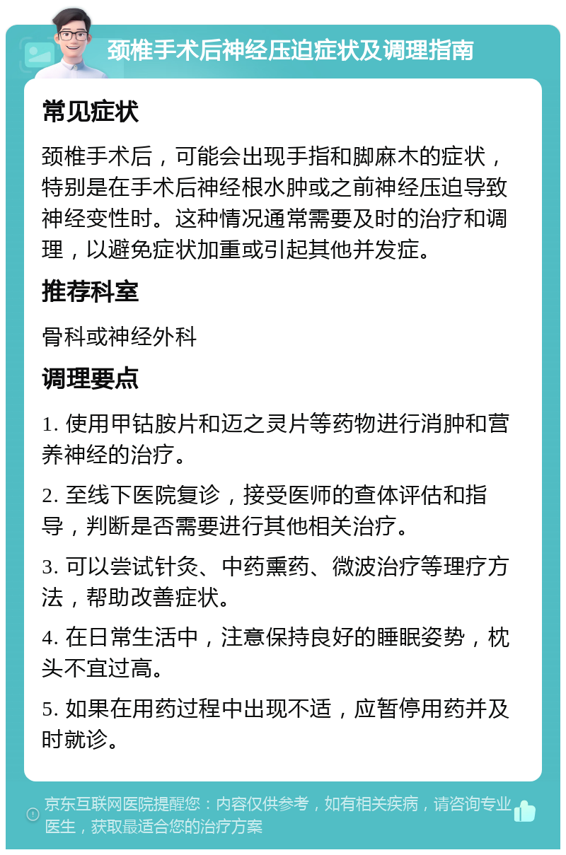 颈椎手术后神经压迫症状及调理指南 常见症状 颈椎手术后，可能会出现手指和脚麻木的症状，特别是在手术后神经根水肿或之前神经压迫导致神经变性时。这种情况通常需要及时的治疗和调理，以避免症状加重或引起其他并发症。 推荐科室 骨科或神经外科 调理要点 1. 使用甲钴胺片和迈之灵片等药物进行消肿和营养神经的治疗。 2. 至线下医院复诊，接受医师的查体评估和指导，判断是否需要进行其他相关治疗。 3. 可以尝试针灸、中药熏药、微波治疗等理疗方法，帮助改善症状。 4. 在日常生活中，注意保持良好的睡眠姿势，枕头不宜过高。 5. 如果在用药过程中出现不适，应暂停用药并及时就诊。