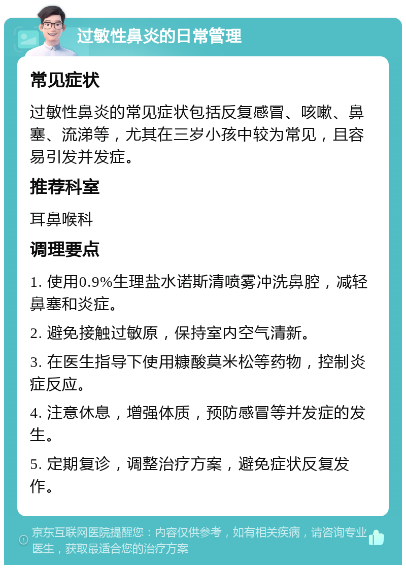 过敏性鼻炎的日常管理 常见症状 过敏性鼻炎的常见症状包括反复感冒、咳嗽、鼻塞、流涕等，尤其在三岁小孩中较为常见，且容易引发并发症。 推荐科室 耳鼻喉科 调理要点 1. 使用0.9%生理盐水诺斯清喷雾冲洗鼻腔，减轻鼻塞和炎症。 2. 避免接触过敏原，保持室内空气清新。 3. 在医生指导下使用糠酸莫米松等药物，控制炎症反应。 4. 注意休息，增强体质，预防感冒等并发症的发生。 5. 定期复诊，调整治疗方案，避免症状反复发作。