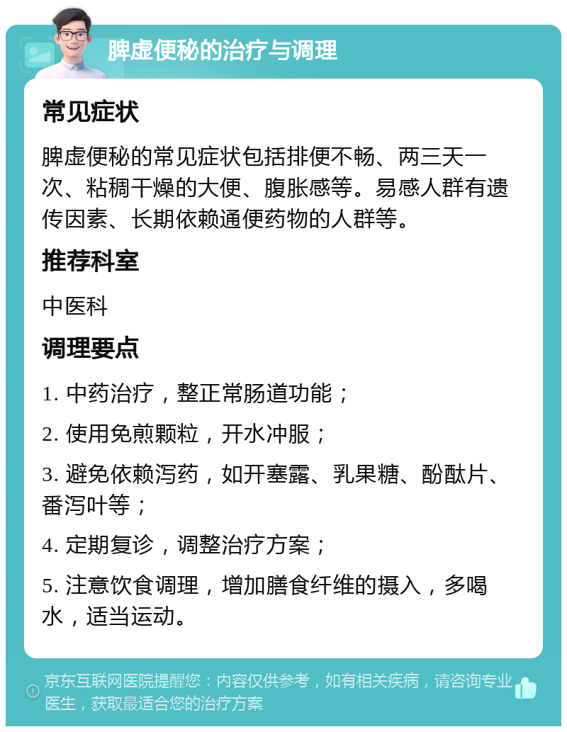 脾虚便秘的治疗与调理 常见症状 脾虚便秘的常见症状包括排便不畅、两三天一次、粘稠干燥的大便、腹胀感等。易感人群有遗传因素、长期依赖通便药物的人群等。 推荐科室 中医科 调理要点 1. 中药治疗，整正常肠道功能； 2. 使用免煎颗粒，开水冲服； 3. 避免依赖泻药，如开塞露、乳果糖、酚酞片、番泻叶等； 4. 定期复诊，调整治疗方案； 5. 注意饮食调理，增加膳食纤维的摄入，多喝水，适当运动。