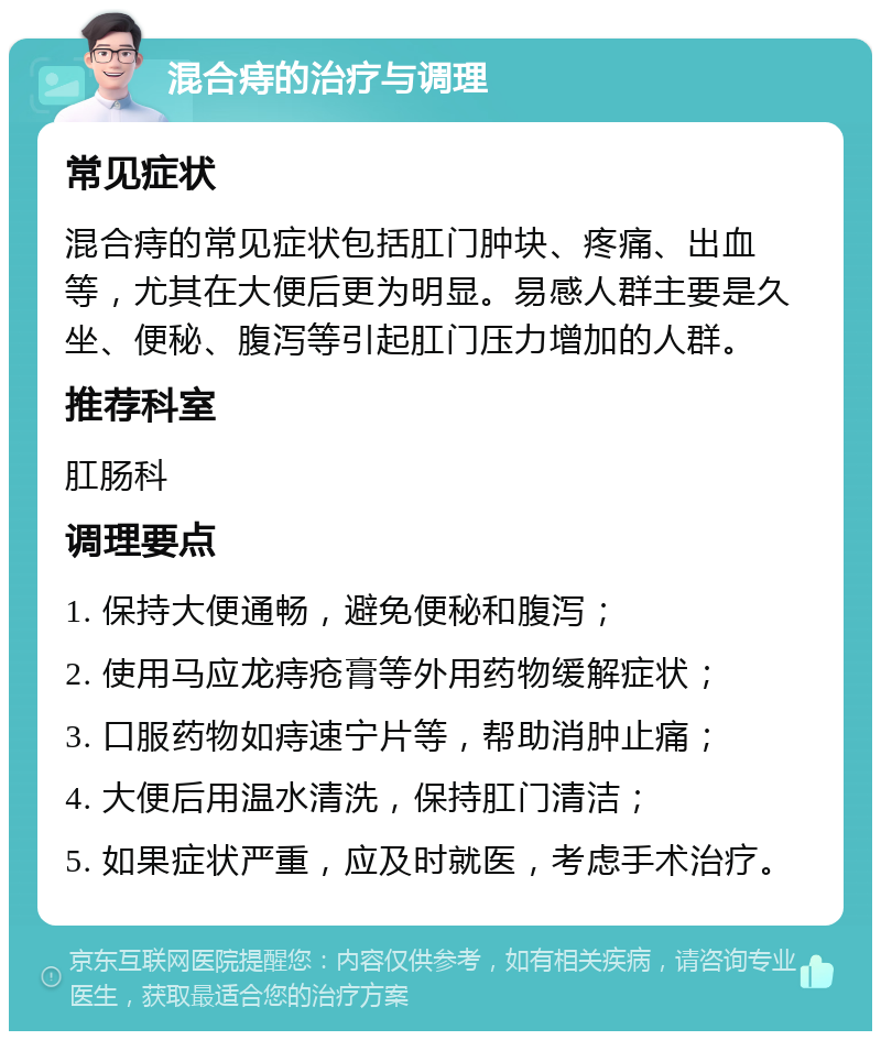 混合痔的治疗与调理 常见症状 混合痔的常见症状包括肛门肿块、疼痛、出血等，尤其在大便后更为明显。易感人群主要是久坐、便秘、腹泻等引起肛门压力增加的人群。 推荐科室 肛肠科 调理要点 1. 保持大便通畅，避免便秘和腹泻； 2. 使用马应龙痔疮膏等外用药物缓解症状； 3. 口服药物如痔速宁片等，帮助消肿止痛； 4. 大便后用温水清洗，保持肛门清洁； 5. 如果症状严重，应及时就医，考虑手术治疗。