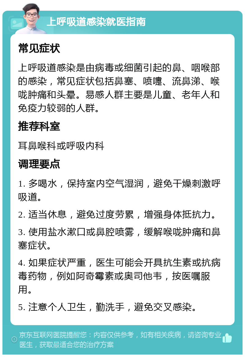 上呼吸道感染就医指南 常见症状 上呼吸道感染是由病毒或细菌引起的鼻、咽喉部的感染，常见症状包括鼻塞、喷嚏、流鼻涕、喉咙肿痛和头晕。易感人群主要是儿童、老年人和免疫力较弱的人群。 推荐科室 耳鼻喉科或呼吸内科 调理要点 1. 多喝水，保持室内空气湿润，避免干燥刺激呼吸道。 2. 适当休息，避免过度劳累，增强身体抵抗力。 3. 使用盐水漱口或鼻腔喷雾，缓解喉咙肿痛和鼻塞症状。 4. 如果症状严重，医生可能会开具抗生素或抗病毒药物，例如阿奇霉素或奥司他韦，按医嘱服用。 5. 注意个人卫生，勤洗手，避免交叉感染。