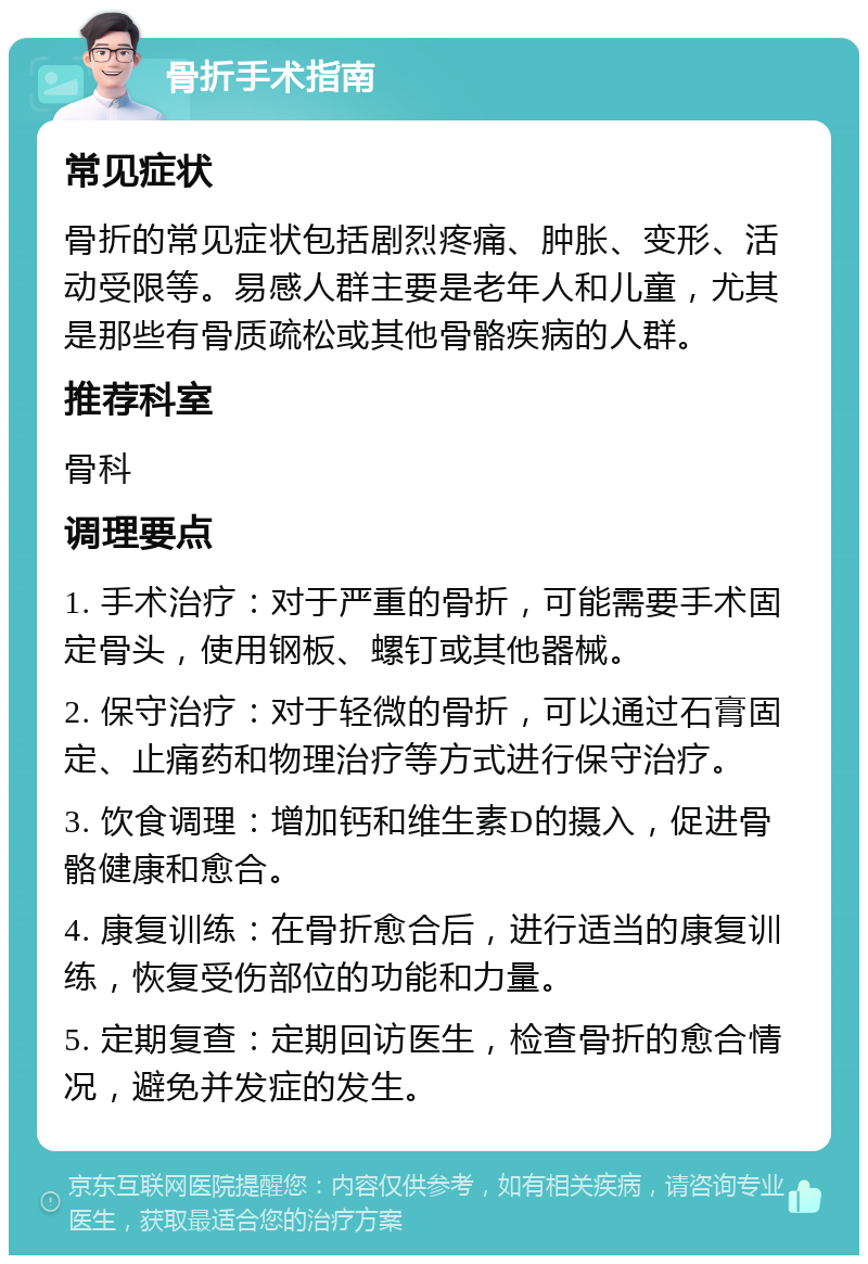 骨折手术指南 常见症状 骨折的常见症状包括剧烈疼痛、肿胀、变形、活动受限等。易感人群主要是老年人和儿童，尤其是那些有骨质疏松或其他骨骼疾病的人群。 推荐科室 骨科 调理要点 1. 手术治疗：对于严重的骨折，可能需要手术固定骨头，使用钢板、螺钉或其他器械。 2. 保守治疗：对于轻微的骨折，可以通过石膏固定、止痛药和物理治疗等方式进行保守治疗。 3. 饮食调理：增加钙和维生素D的摄入，促进骨骼健康和愈合。 4. 康复训练：在骨折愈合后，进行适当的康复训练，恢复受伤部位的功能和力量。 5. 定期复查：定期回访医生，检查骨折的愈合情况，避免并发症的发生。