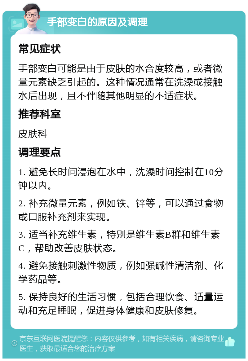 手部变白的原因及调理 常见症状 手部变白可能是由于皮肤的水合度较高，或者微量元素缺乏引起的。这种情况通常在洗澡或接触水后出现，且不伴随其他明显的不适症状。 推荐科室 皮肤科 调理要点 1. 避免长时间浸泡在水中，洗澡时间控制在10分钟以内。 2. 补充微量元素，例如铁、锌等，可以通过食物或口服补充剂来实现。 3. 适当补充维生素，特别是维生素B群和维生素C，帮助改善皮肤状态。 4. 避免接触刺激性物质，例如强碱性清洁剂、化学药品等。 5. 保持良好的生活习惯，包括合理饮食、适量运动和充足睡眠，促进身体健康和皮肤修复。