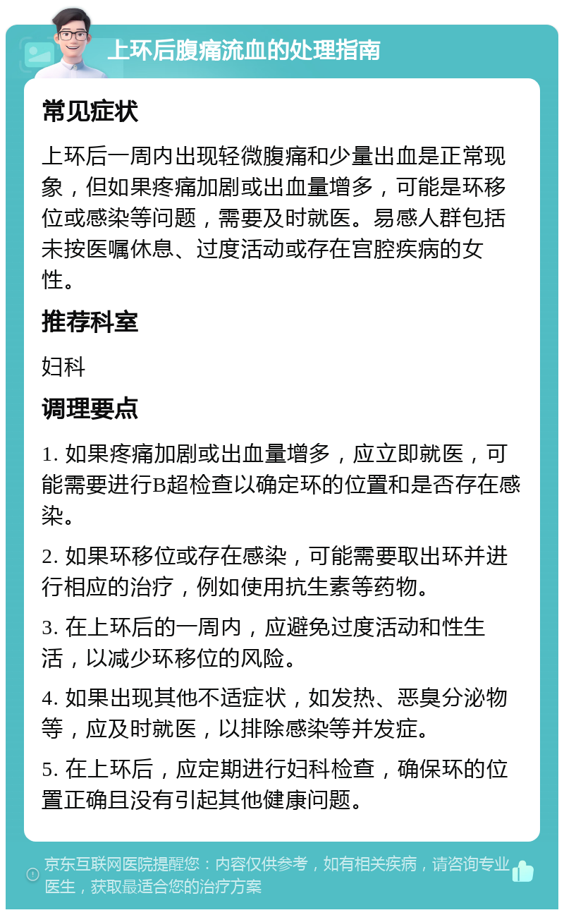 上环后腹痛流血的处理指南 常见症状 上环后一周内出现轻微腹痛和少量出血是正常现象，但如果疼痛加剧或出血量增多，可能是环移位或感染等问题，需要及时就医。易感人群包括未按医嘱休息、过度活动或存在宫腔疾病的女性。 推荐科室 妇科 调理要点 1. 如果疼痛加剧或出血量增多，应立即就医，可能需要进行B超检查以确定环的位置和是否存在感染。 2. 如果环移位或存在感染，可能需要取出环并进行相应的治疗，例如使用抗生素等药物。 3. 在上环后的一周内，应避免过度活动和性生活，以减少环移位的风险。 4. 如果出现其他不适症状，如发热、恶臭分泌物等，应及时就医，以排除感染等并发症。 5. 在上环后，应定期进行妇科检查，确保环的位置正确且没有引起其他健康问题。