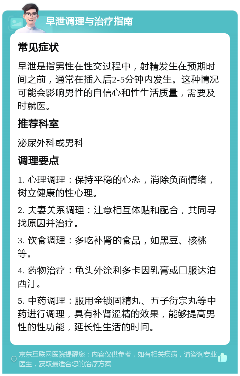 早泄调理与治疗指南 常见症状 早泄是指男性在性交过程中，射精发生在预期时间之前，通常在插入后2-5分钟内发生。这种情况可能会影响男性的自信心和性生活质量，需要及时就医。 推荐科室 泌尿外科或男科 调理要点 1. 心理调理：保持平稳的心态，消除负面情绪，树立健康的性心理。 2. 夫妻关系调理：注意相互体贴和配合，共同寻找原因并治疗。 3. 饮食调理：多吃补肾的食品，如黑豆、核桃等。 4. 药物治疗：龟头外涂利多卡因乳膏或口服达泊西汀。 5. 中药调理：服用金锁固精丸、五子衍宗丸等中药进行调理，具有补肾涩精的效果，能够提高男性的性功能，延长性生活的时间。