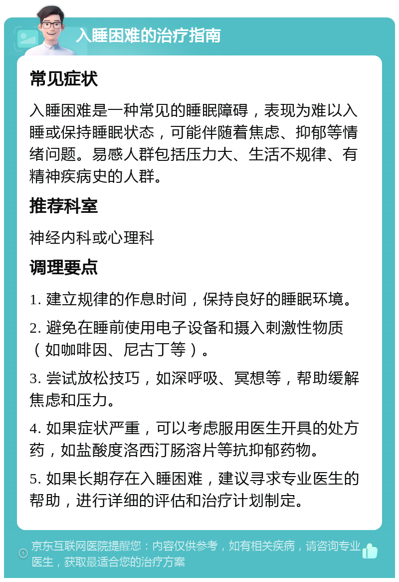 入睡困难的治疗指南 常见症状 入睡困难是一种常见的睡眠障碍，表现为难以入睡或保持睡眠状态，可能伴随着焦虑、抑郁等情绪问题。易感人群包括压力大、生活不规律、有精神疾病史的人群。 推荐科室 神经内科或心理科 调理要点 1. 建立规律的作息时间，保持良好的睡眠环境。 2. 避免在睡前使用电子设备和摄入刺激性物质（如咖啡因、尼古丁等）。 3. 尝试放松技巧，如深呼吸、冥想等，帮助缓解焦虑和压力。 4. 如果症状严重，可以考虑服用医生开具的处方药，如盐酸度洛西汀肠溶片等抗抑郁药物。 5. 如果长期存在入睡困难，建议寻求专业医生的帮助，进行详细的评估和治疗计划制定。