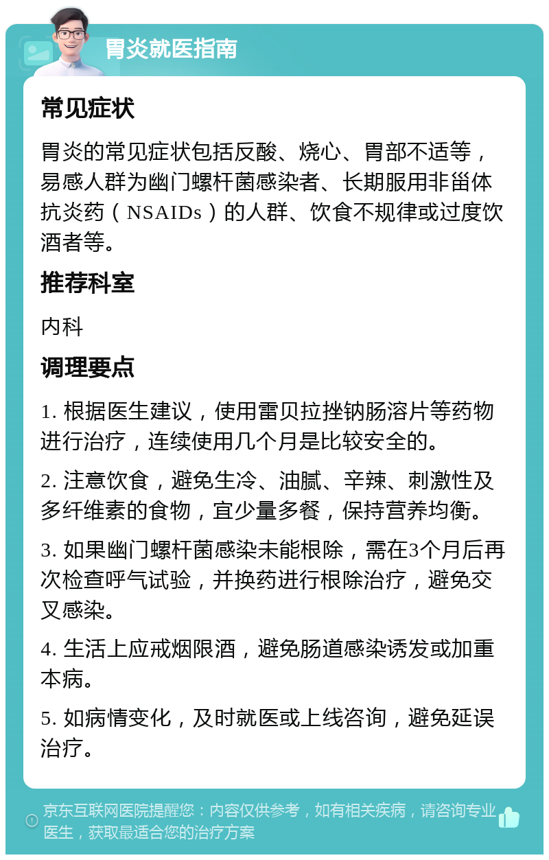 胃炎就医指南 常见症状 胃炎的常见症状包括反酸、烧心、胃部不适等，易感人群为幽门螺杆菌感染者、长期服用非甾体抗炎药（NSAIDs）的人群、饮食不规律或过度饮酒者等。 推荐科室 内科 调理要点 1. 根据医生建议，使用雷贝拉挫钠肠溶片等药物进行治疗，连续使用几个月是比较安全的。 2. 注意饮食，避免生冷、油腻、辛辣、刺激性及多纤维素的食物，宜少量多餐，保持营养均衡。 3. 如果幽门螺杆菌感染未能根除，需在3个月后再次检查呼气试验，并换药进行根除治疗，避免交叉感染。 4. 生活上应戒烟限酒，避免肠道感染诱发或加重本病。 5. 如病情变化，及时就医或上线咨询，避免延误治疗。