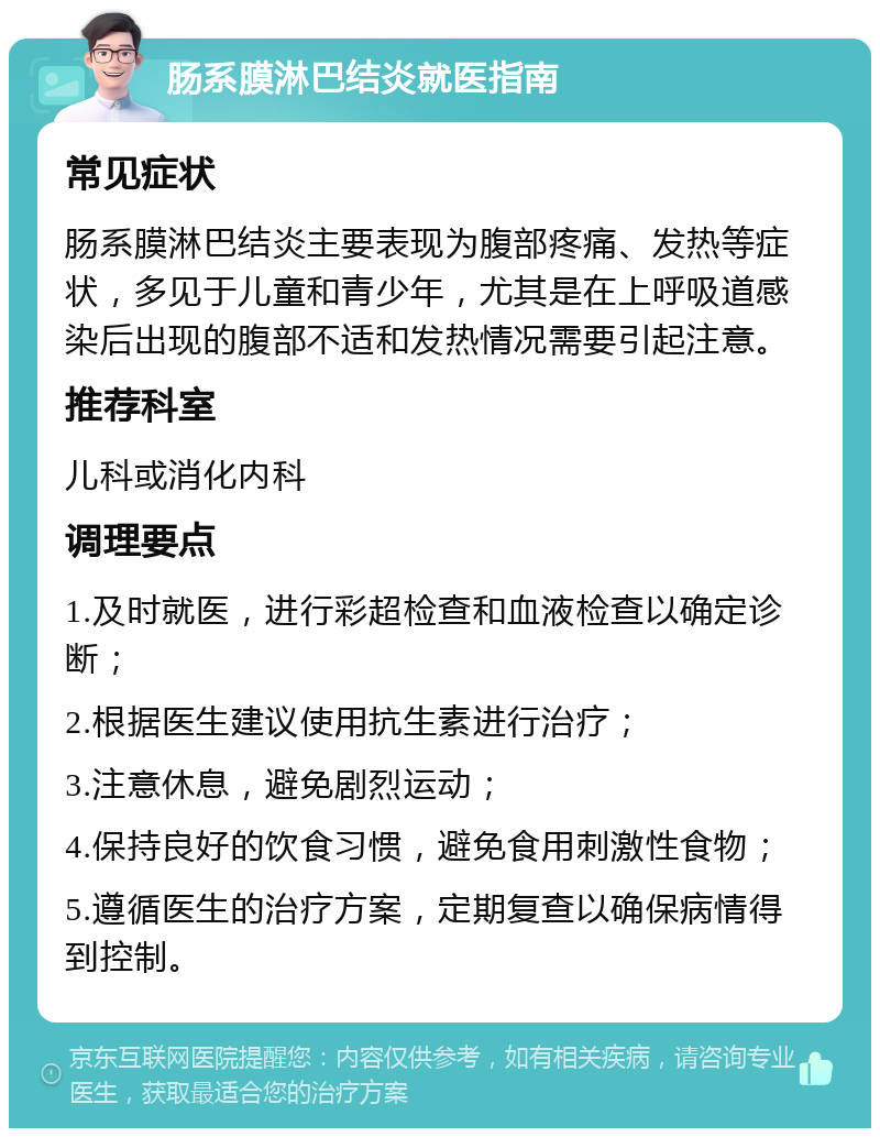 肠系膜淋巴结炎就医指南 常见症状 肠系膜淋巴结炎主要表现为腹部疼痛、发热等症状，多见于儿童和青少年，尤其是在上呼吸道感染后出现的腹部不适和发热情况需要引起注意。 推荐科室 儿科或消化内科 调理要点 1.及时就医，进行彩超检查和血液检查以确定诊断； 2.根据医生建议使用抗生素进行治疗； 3.注意休息，避免剧烈运动； 4.保持良好的饮食习惯，避免食用刺激性食物； 5.遵循医生的治疗方案，定期复查以确保病情得到控制。