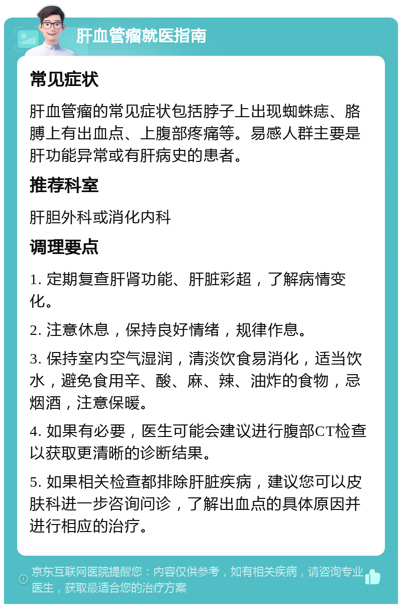 肝血管瘤就医指南 常见症状 肝血管瘤的常见症状包括脖子上出现蜘蛛痣、胳膊上有出血点、上腹部疼痛等。易感人群主要是肝功能异常或有肝病史的患者。 推荐科室 肝胆外科或消化内科 调理要点 1. 定期复查肝肾功能、肝脏彩超，了解病情变化。 2. 注意休息，保持良好情绪，规律作息。 3. 保持室内空气湿润，清淡饮食易消化，适当饮水，避免食用辛、酸、麻、辣、油炸的食物，忌烟酒，注意保暖。 4. 如果有必要，医生可能会建议进行腹部CT检查以获取更清晰的诊断结果。 5. 如果相关检查都排除肝脏疾病，建议您可以皮肤科进一步咨询问诊，了解出血点的具体原因并进行相应的治疗。