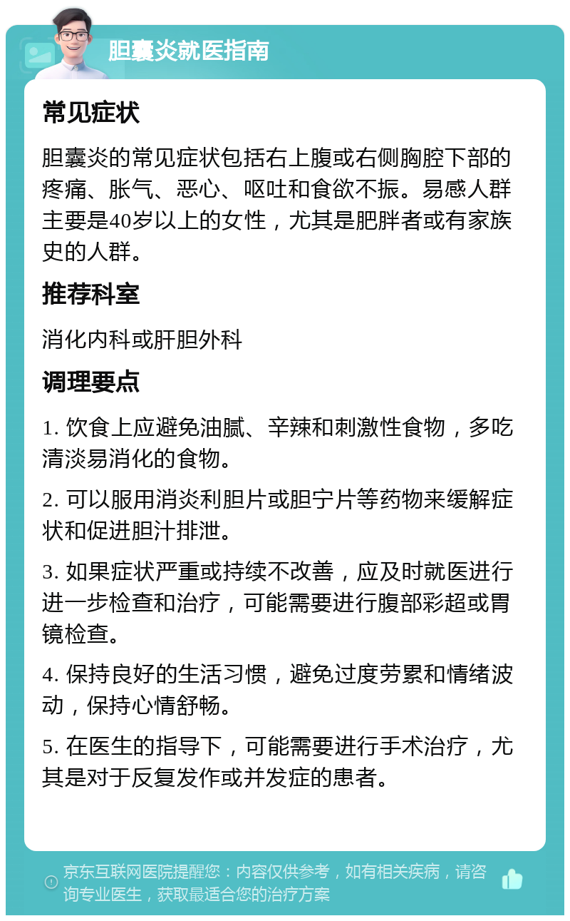 胆囊炎就医指南 常见症状 胆囊炎的常见症状包括右上腹或右侧胸腔下部的疼痛、胀气、恶心、呕吐和食欲不振。易感人群主要是40岁以上的女性，尤其是肥胖者或有家族史的人群。 推荐科室 消化内科或肝胆外科 调理要点 1. 饮食上应避免油腻、辛辣和刺激性食物，多吃清淡易消化的食物。 2. 可以服用消炎利胆片或胆宁片等药物来缓解症状和促进胆汁排泄。 3. 如果症状严重或持续不改善，应及时就医进行进一步检查和治疗，可能需要进行腹部彩超或胃镜检查。 4. 保持良好的生活习惯，避免过度劳累和情绪波动，保持心情舒畅。 5. 在医生的指导下，可能需要进行手术治疗，尤其是对于反复发作或并发症的患者。